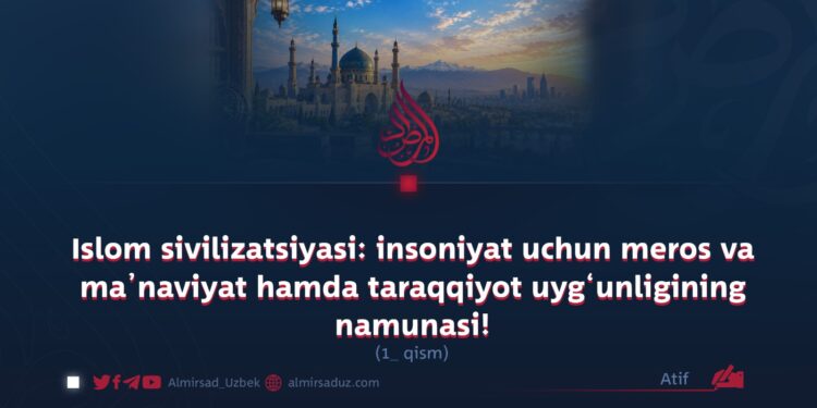 Islom sivilizatsiyasi: insoniyat uchun meros va ma’naviyat hamda taraqqiyot uyg‘unligining namunasi!  1-qism