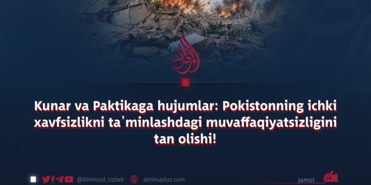 Kunar va Paktikaga hujumlar: Pokistonning ichki xavfsizlikni ta’minlashdagi muvaffaqiyatsizligini tan olishi!